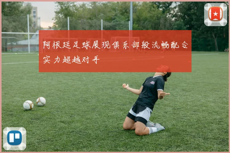 阿根廷足球展现俱乐部般流畅配合实力超越对手