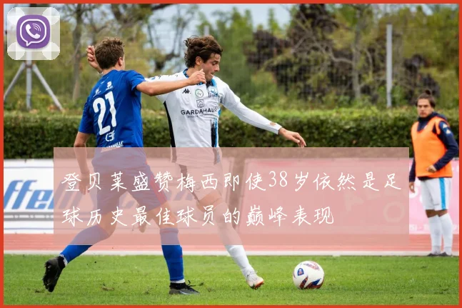 登贝莱盛赞梅西即使38岁依然是足球历史最佳球员的巅峰表现