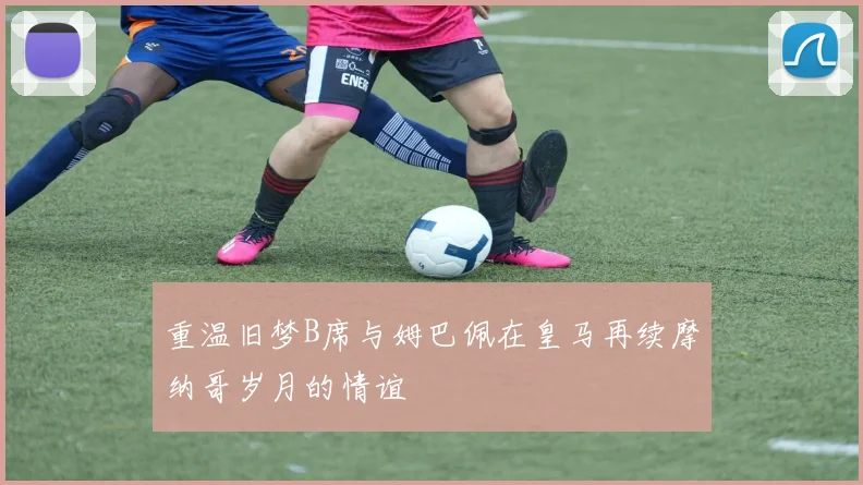重温旧梦B席与姆巴佩在皇马再续摩纳哥岁月的情谊