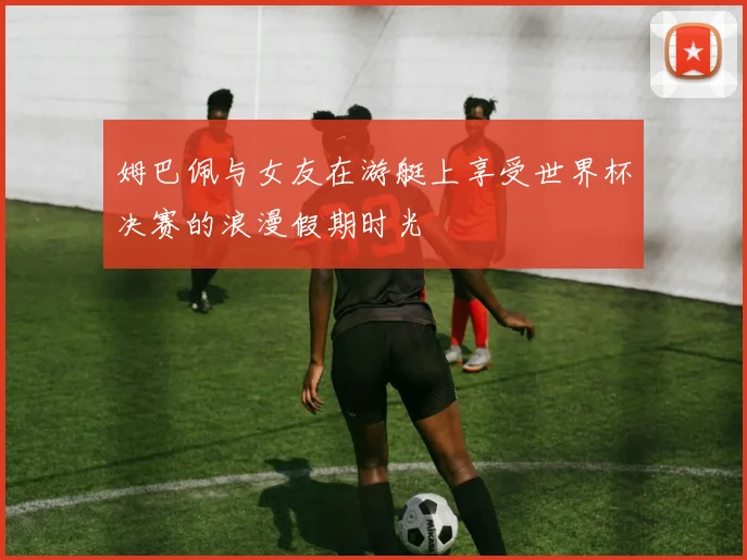 姆巴佩与女友在游艇上享受世界杯决赛的浪漫假期时光