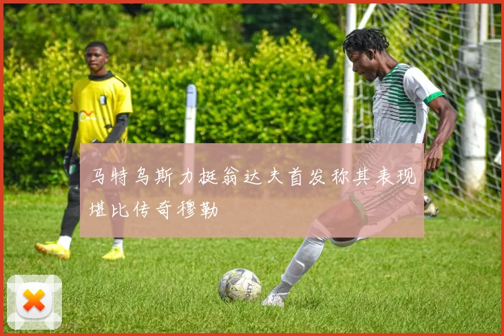 马特乌斯力挺翁达夫首发称其表现堪比传奇穆勒