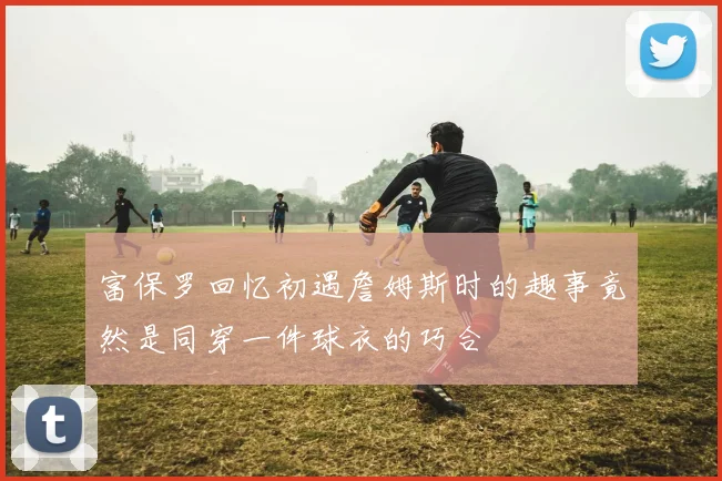 富保罗回忆初遇詹姆斯时的趣事竟然是同穿一件球衣的巧合