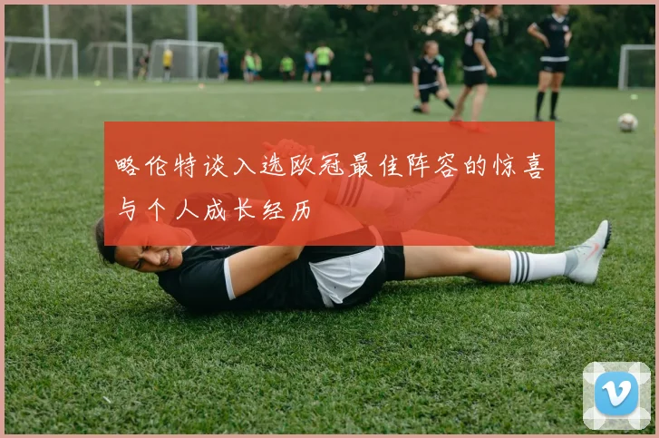 略伦特谈入选欧冠最佳阵容的惊喜与个人成长经历