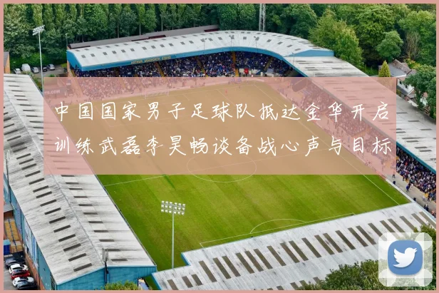 中国国家男子足球队抵达金华开启训练武磊李昊畅谈备战心声与目标