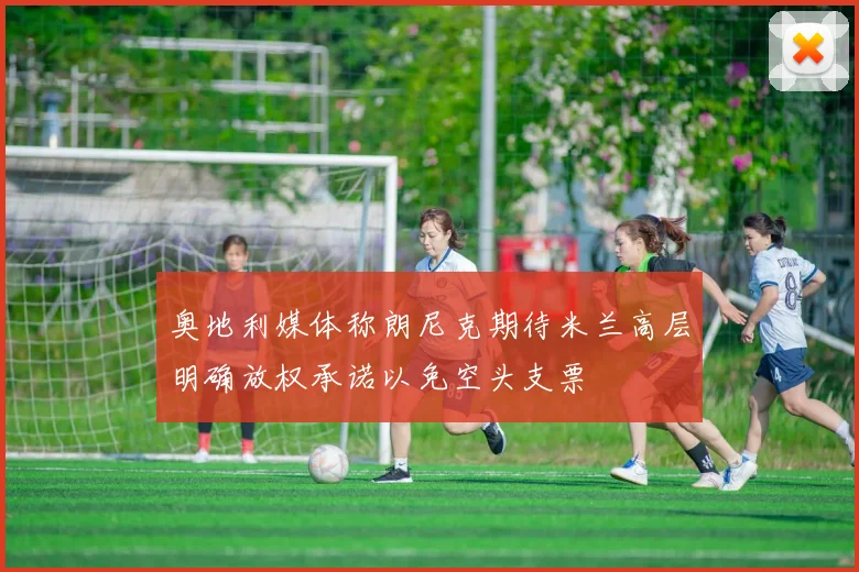 奥地利媒体称朗尼克期待米兰高层明确放权承诺以免空头支票