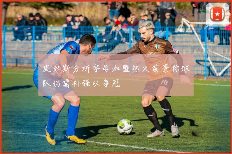 皮尔斯分析字母加盟热火前景称球队仍需补强以争冠