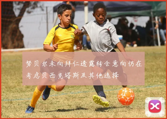 努贝尔未向拜仁透露转会意向仍在考虑贝西克塔斯及其他选择